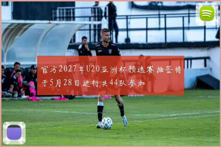 官方2027年U20亚洲杯预选赛抽签将于5月28日进行共44队参加