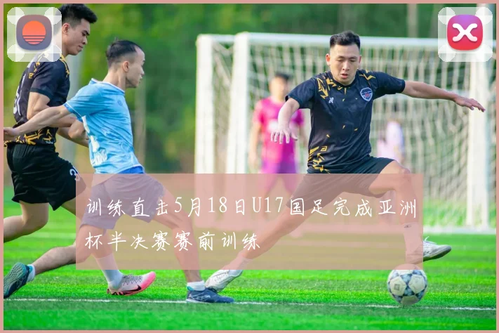 训练直击5月18日U17国足完成亚洲杯半决赛赛前训练